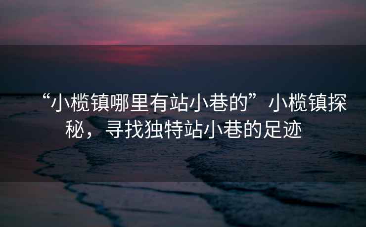 “小欖鎮(zhèn)哪里有站小巷的”小欖鎮(zhèn)探秘，尋找獨(dú)特站小巷的足跡