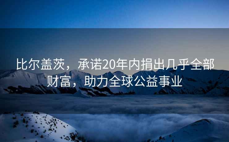 比爾蓋茨，承諾20年內(nèi)捐出幾乎全部財(cái)富，助力全球公益事業(yè)