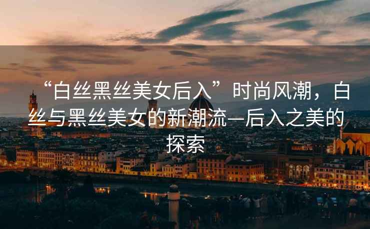 “白絲黑絲美女后入”時尚風(fēng)潮，白絲與黑絲美女的新潮流—后入之美的探索