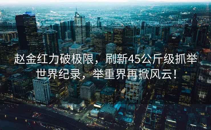趙金紅力破極限，刷新45公斤級(jí)抓舉世界紀(jì)錄，舉重界再掀風(fēng)云！