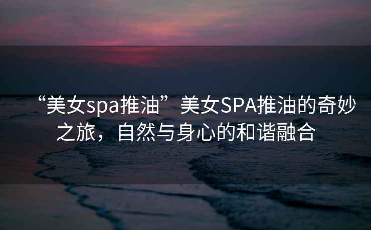 “美女spa推油”美女SPA推油的奇妙之旅，自然與身心的和諧融合
