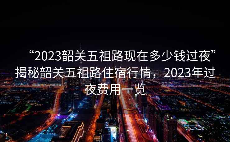 “2023韶關(guān)五祖路現(xiàn)在多少錢過夜”揭秘韶關(guān)五祖路住宿行情，2023年過夜費(fèi)用一覽