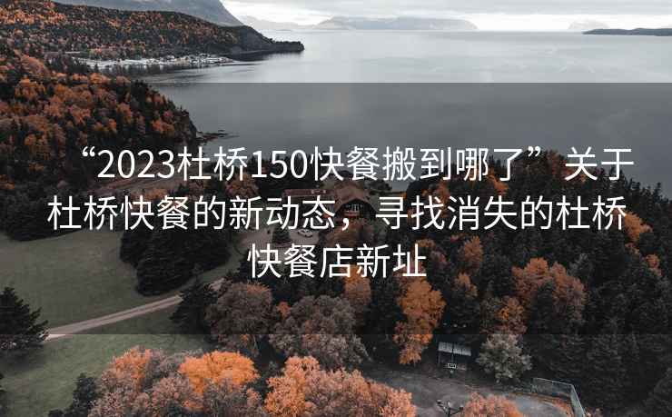 “2023杜橋150快餐搬到哪了”關于杜橋快餐的新動態(tài)，尋找消失的杜橋快餐店新址