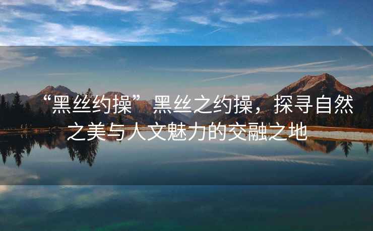 “黑絲約操”黑絲之約操，探尋自然之美與人文魅力的交融之地