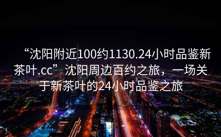 “沈陽附近100約1130.24小時品鑒新茶葉.cc”沈陽周邊百約之旅，一場關(guān)于新茶葉的24小時品鑒之旅