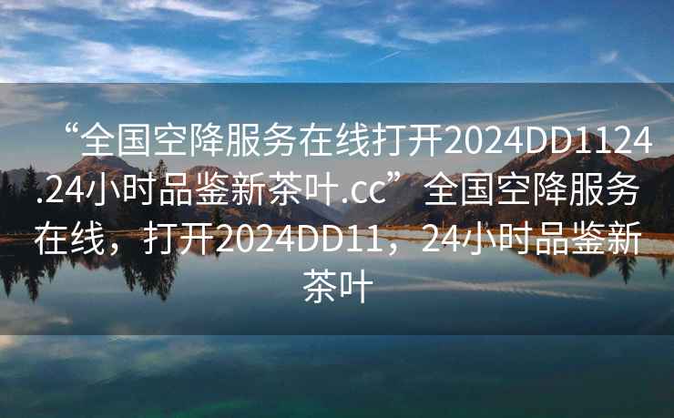 “全國空降服務在線打開2024DD1124.24小時品鑒新茶葉.cc”全國空降服務在線，打開2024DD11，24小時品鑒新茶葉
