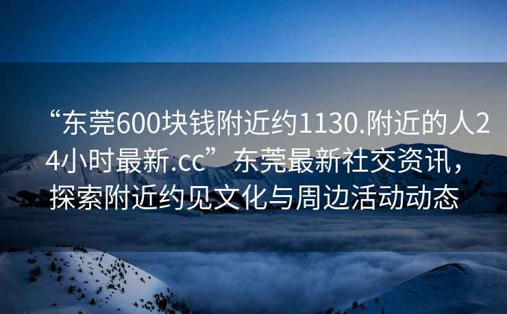 “東莞600塊錢附近約1130.附近的人24小時(shí)最新.cc”東莞最新社交資訊，探索附近約見文化與周邊活動(dòng)動(dòng)態(tài)