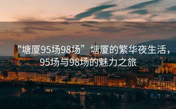 “塘廈95場(chǎng)98場(chǎng)”塘廈的繁華夜生活，95場(chǎng)與98場(chǎng)的魅力之旅