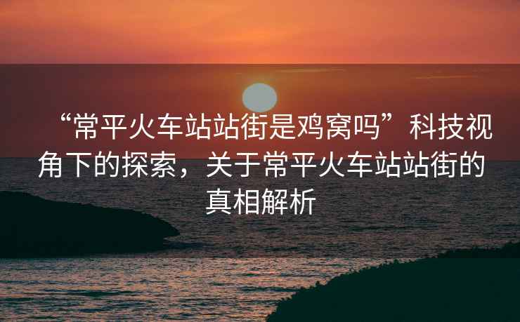 “常平火車站站街是雞窩嗎”科技視角下的探索，關于常平火車站站街的真相解析