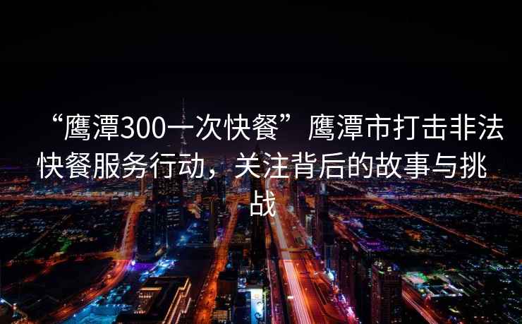 “鷹潭300一次快餐”鷹潭市打擊非法快餐服務(wù)行動(dòng)，關(guān)注背后的故事與挑戰(zhàn)