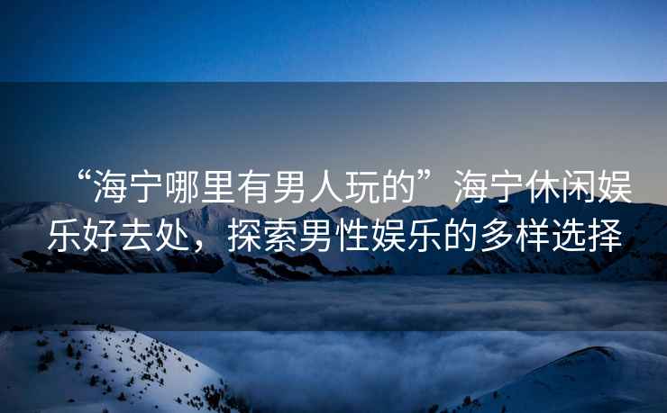 “海寧哪里有男人玩的”海寧休閑娛樂好去處，探索男性娛樂的多樣選擇