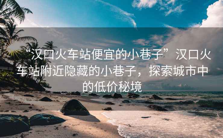 “漢口火車站便宜的小巷子”漢口火車站附近隱藏的小巷子，探索城市中的低價(jià)秘境