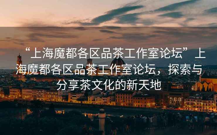 “上海魔都各區(qū)品茶工作室論壇”上海魔都各區(qū)品茶工作室論壇，探索與分享茶文化的新天地