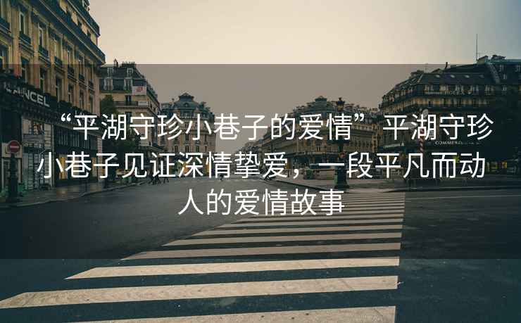 “平湖守珍小巷子的愛(ài)情”平湖守珍小巷子見(jiàn)證深情摯愛(ài)，一段平凡而動(dòng)人的愛(ài)情故事