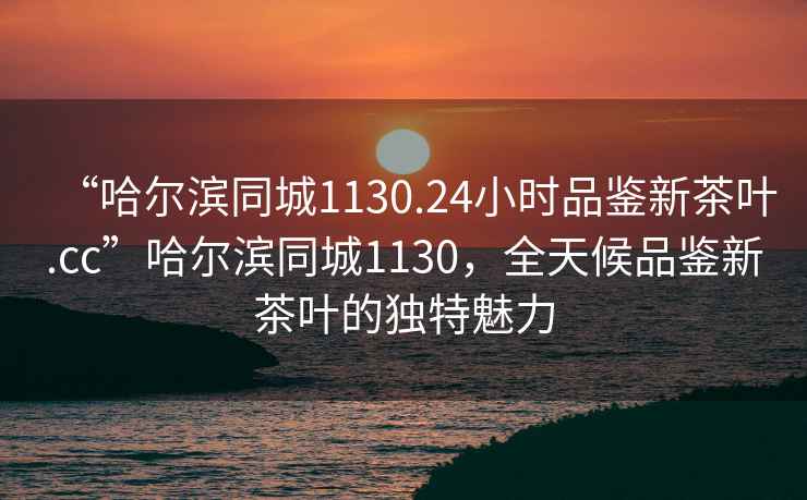 “哈爾濱同城1130.24小時(shí)品鑒新茶葉.cc”哈爾濱同城1130，全天候品鑒新茶葉的獨(dú)特魅力