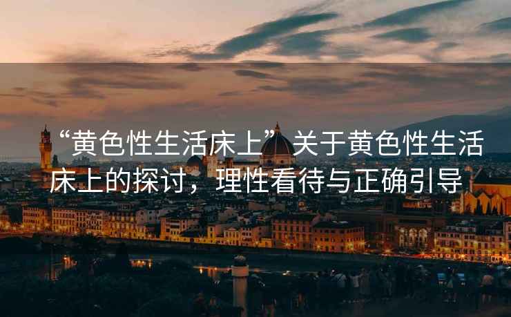 “黃色性生活床上”關(guān)于黃色性生活床上的探討，理性看待與正確引導(dǎo)