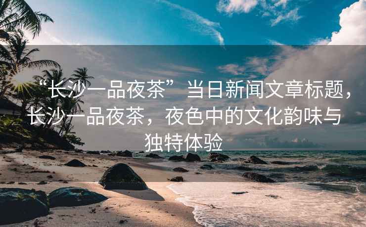 “長沙一品夜茶”當日新聞文章標題，長沙一品夜茶，夜色中的文化韻味與獨特體驗