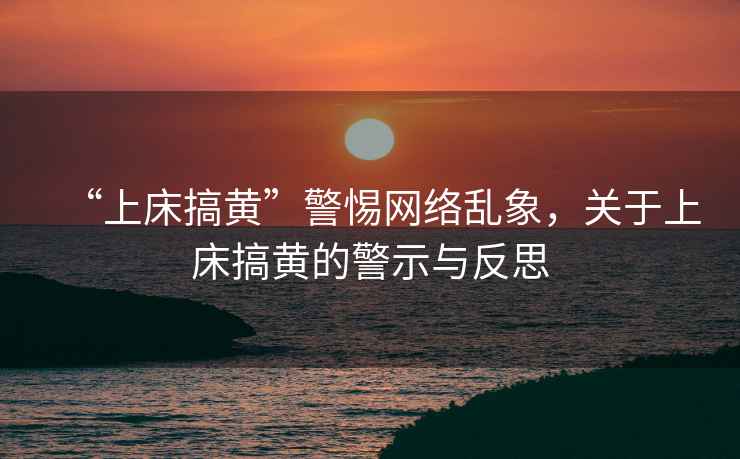 “上床搞黃”警惕網(wǎng)絡(luò)亂象，關(guān)于上床搞黃的警示與反思