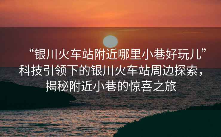 “銀川火車站附近哪里小巷好玩兒”科技引領(lǐng)下的銀川火車站周邊探索，揭秘附近小巷的驚喜之旅