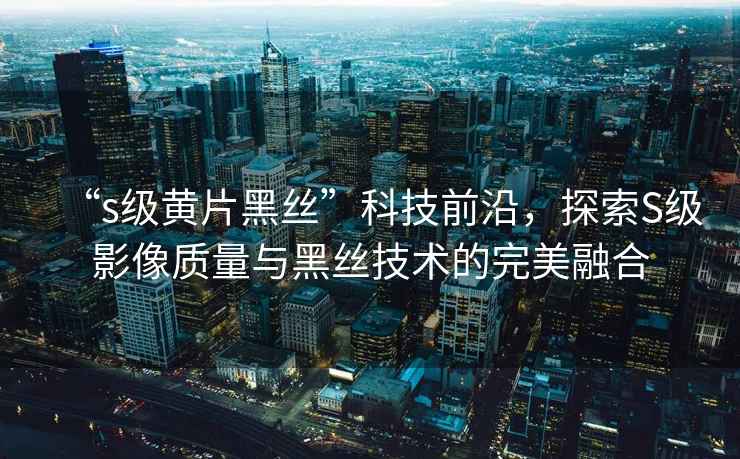 “s級(jí)黃片黑絲”科技前沿，探索S級(jí)影像質(zhì)量與黑絲技術(shù)的完美融合