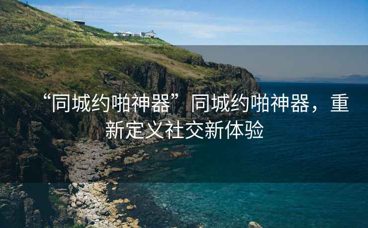 “同城約啪神器”同城約啪神器，重新定義社交新體驗(yàn)