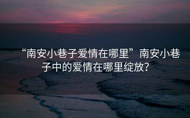 “南安小巷子愛情在哪里”南安小巷子中的愛情在哪里綻放？