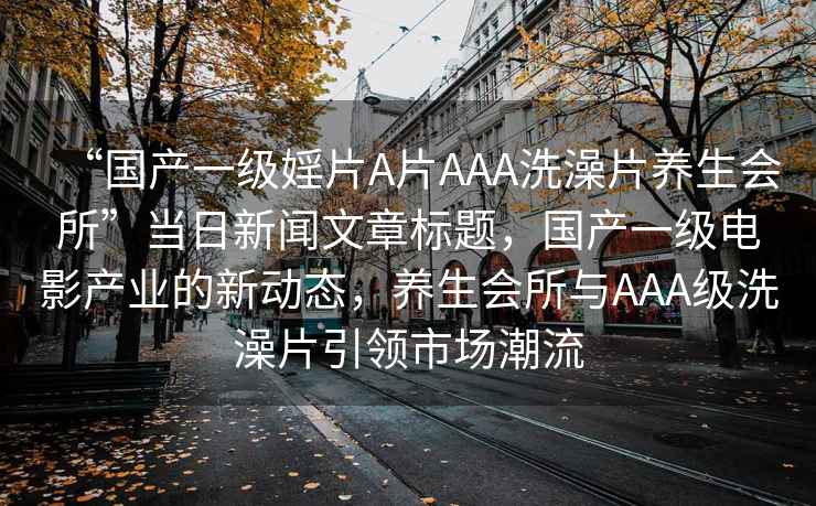 “國(guó)產(chǎn)一級(jí)婬片A片AAA洗澡片養(yǎng)生會(huì)所”當(dāng)日新聞文章標(biāo)題，國(guó)產(chǎn)一級(jí)電影產(chǎn)業(yè)的新動(dòng)態(tài)，養(yǎng)生會(huì)所與AAA級(jí)洗澡片引領(lǐng)市場(chǎng)潮流