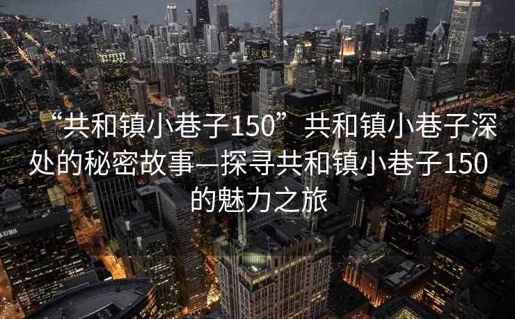 “共和鎮(zhèn)小巷子150”共和鎮(zhèn)小巷子深處的秘密故事—探尋共和鎮(zhèn)小巷子150的魅力之旅