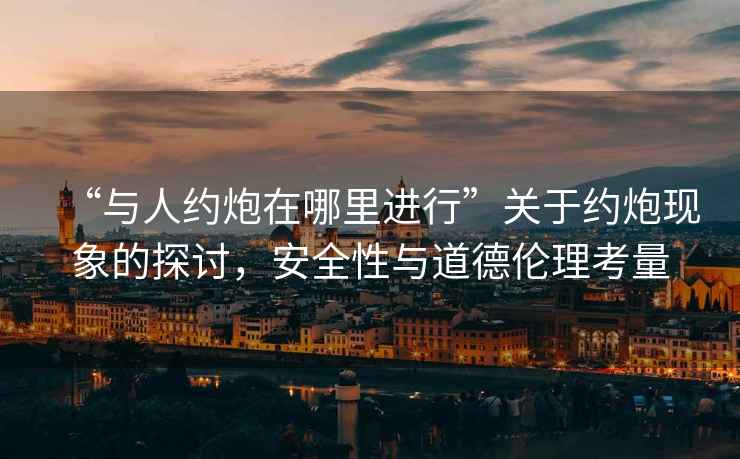 “與人約炮在哪里進(jìn)行”關(guān)于約炮現(xiàn)象的探討，安全性與道德倫理考量