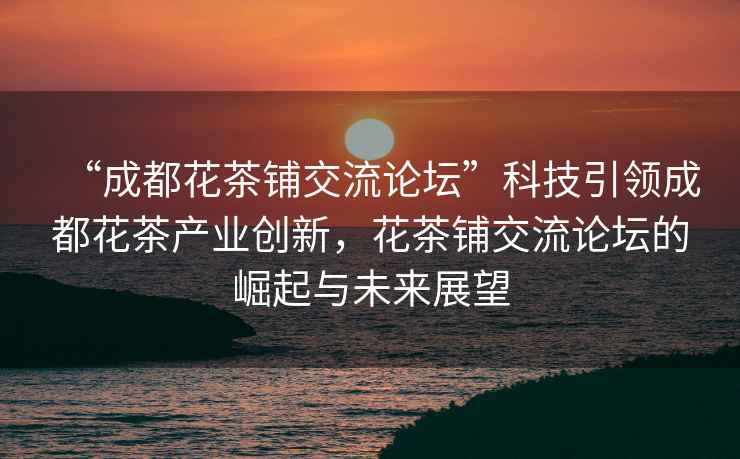 “成都花茶鋪交流論壇”科技引領(lǐng)成都花茶產(chǎn)業(yè)創(chuàng)新，花茶鋪交流論壇的崛起與未來展望