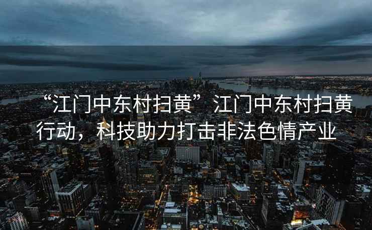 “江門中東村掃黃”江門中東村掃黃行動(dòng)，科技助力打擊非法色情產(chǎn)業(yè)