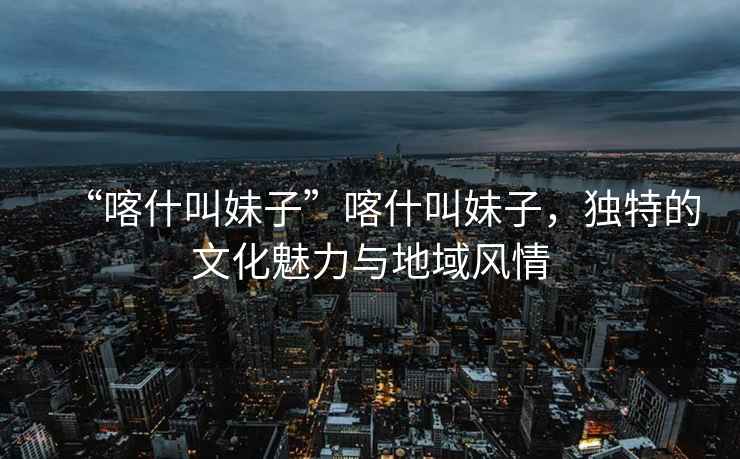 “喀什叫妹子”喀什叫妹子，獨特的文化魅力與地域風情