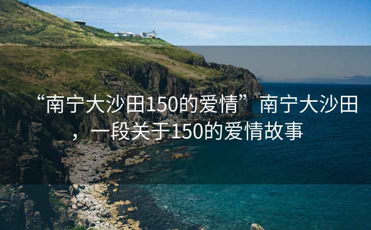 “南寧大沙田150的愛情”南寧大沙田，一段關(guān)于150的愛情故事