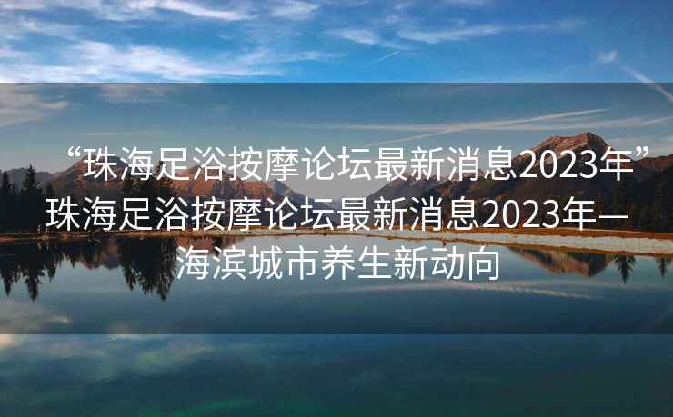 “珠海足浴按摩論壇最新消息2023年”珠海足浴按摩論壇最新消息2023年—海濱城市養(yǎng)生新動(dòng)向