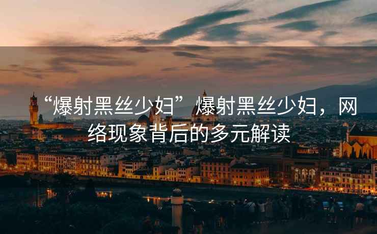 “爆射黑絲少婦”爆射黑絲少婦，網(wǎng)絡(luò)現(xiàn)象背后的多元解讀