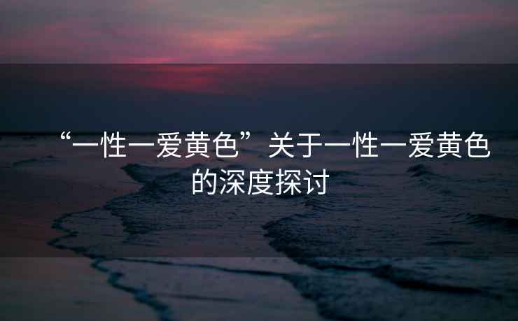 “一性一愛黃色”關(guān)于一性一愛黃色的深度探討