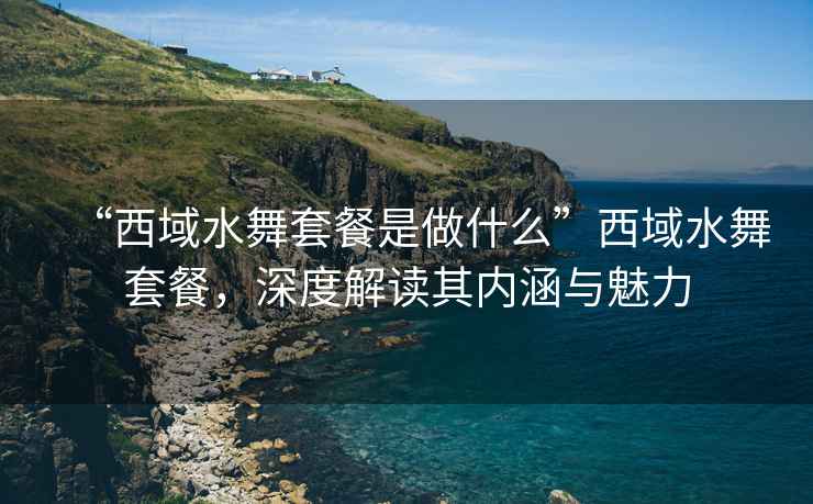 “西域水舞套餐是做什么”西域水舞套餐，深度解讀其內(nèi)涵與魅力
