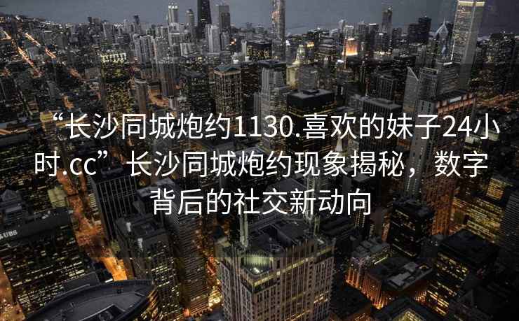 “長(zhǎng)沙同城炮約1130.喜歡的妹子24小時(shí).cc”長(zhǎng)沙同城炮約現(xiàn)象揭秘，數(shù)字背后的社交新動(dòng)向