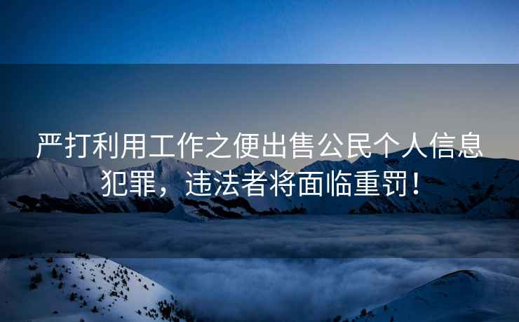 嚴(yán)打利用工作之便出售公民個(gè)人信息犯罪，違法者將面臨重罰！