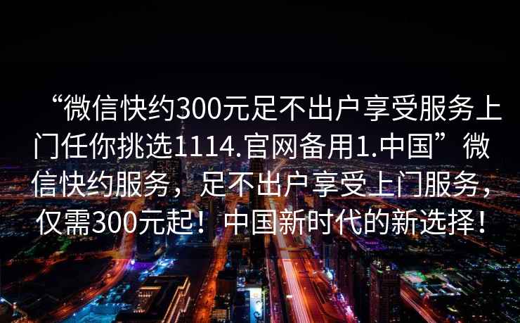 “微信快約300元足不出戶享受服務(wù)上門任你挑選1114.官網(wǎng)備用1.中國”微信快約服務(wù)，足不出戶享受上門服務(wù)，僅需300元起！中國新時代的新選擇！