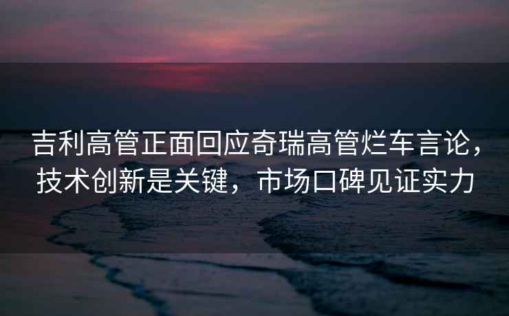 吉利高管正面回應奇瑞高管爛車言論，技術創(chuàng)新是關鍵，市場口碑見證實力