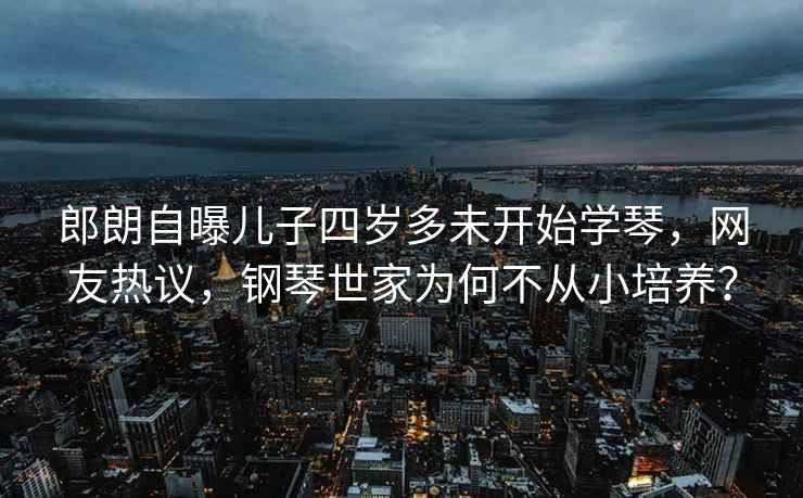 郎朗自曝兒子四歲多未開(kāi)始學(xué)琴，網(wǎng)友熱議，鋼琴世家為何不從小培養(yǎng)？