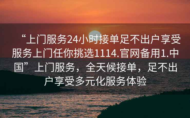 “上門服務24小時接單足不出戶享受服務上門任你挑選1114.官網(wǎng)備用1.中國”上門服務，全天候接單，足不出戶享受多元化服務體驗