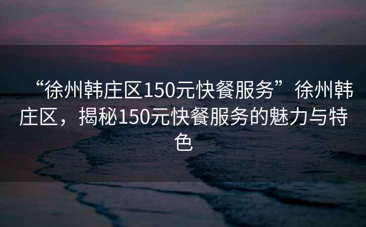 “徐州韓莊區(qū)150元快餐服務(wù)”徐州韓莊區(qū)，揭秘150元快餐服務(wù)的魅力與特色
