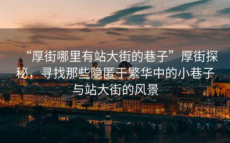 “厚街哪里有站大街的巷子”厚街探秘，尋找那些隱匿于繁華中的小巷子與站大街的風(fēng)景