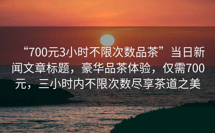 “700元3小時(shí)不限次數(shù)品茶”當(dāng)日新聞文章標(biāo)題，豪華品茶體驗(yàn)，僅需700元，三小時(shí)內(nèi)不限次數(shù)盡享茶道之美