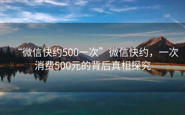 “微信快約500一次”微信快約，一次消費(fèi)500元的背后真相探究