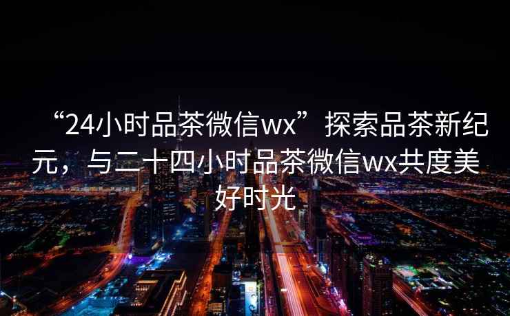 “24小時(shí)品茶微信wx”探索品茶新紀(jì)元，與二十四小時(shí)品茶微信wx共度美好時(shí)光