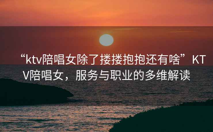 “ktv陪唱女除了摟摟抱抱還有啥”KTV陪唱女，服務(wù)與職業(yè)的多維解讀