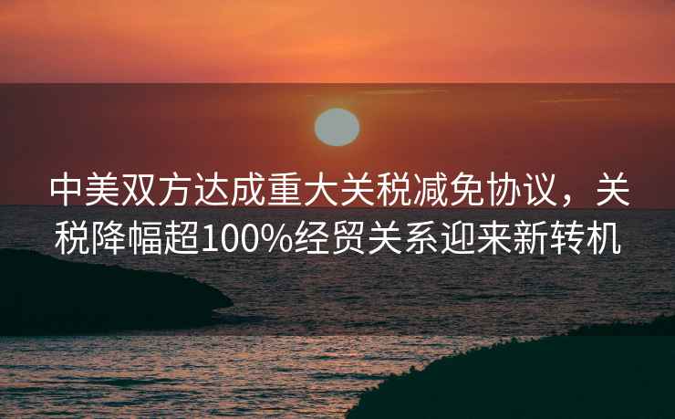 中美雙方達(dá)成重大關(guān)稅減免協(xié)議，關(guān)稅降幅超100%經(jīng)貿(mào)關(guān)系迎來新轉(zhuǎn)機(jī)